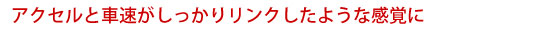 アクセルと車速がしっかりリンクしたような感覚に